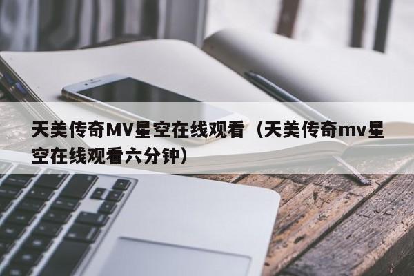 天美传奇MV星空在线观看（天美传奇mv星空在线观看六分钟）