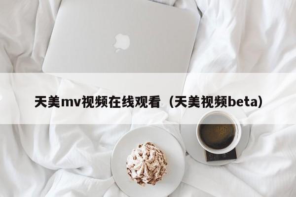 天美mv视频在线观看（天美视频beta）