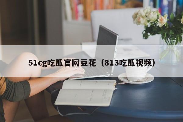 51cg吃瓜官网豆花（813吃瓜视频）